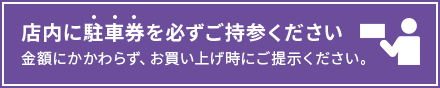店内に駐車券を必ずご持参ください。金額にかかわらず、お買い上げ時にご提示ください。